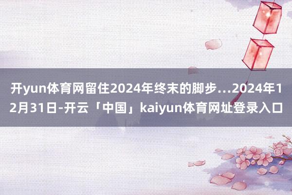 开yun体育网留住2024年终末的脚步…2024年12月31日-开云「中国」kaiyun体育网址登录入口