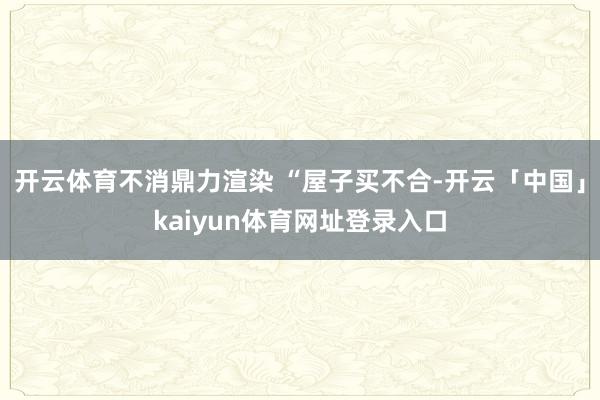 开云体育不消鼎力渲染 “屋子买不合-开云「中国」kaiyun体育网址登录入口