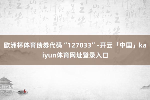 欧洲杯体育债券代码“127033”-开云「中国」kaiyun体育网址登录入口