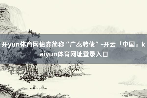 开yun体育网债券简称“广泰转债”-开云「中国」kaiyun体育网址登录入口