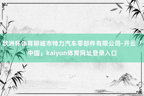 欧洲杯体育聊城市特力汽车零部件有限公司-开云「中国」kaiyun体育网址登录入口