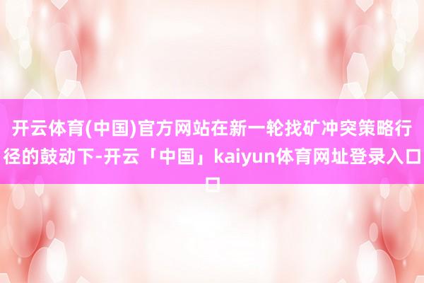 开云体育(中国)官方网站　　在新一轮找矿冲突策略行径的鼓动下-开云「中国」kaiyun体育网址登录入口