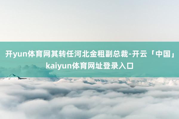 开yun体育网其转任河北金租副总裁-开云「中国」kaiyun体育网址登录入口