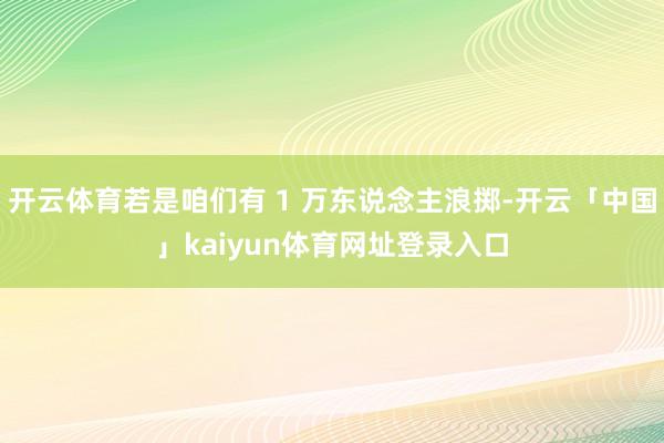 开云体育若是咱们有 1 万东说念主浪掷-开云「中国」kaiyun体育网址登录入口