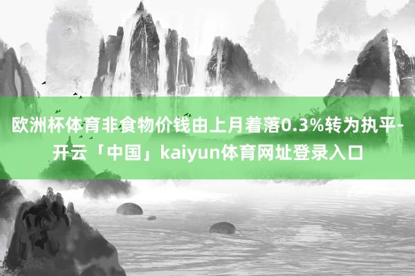 欧洲杯体育非食物价钱由上月着落0.3%转为执平-开云「中国」kaiyun体育网址登录入口