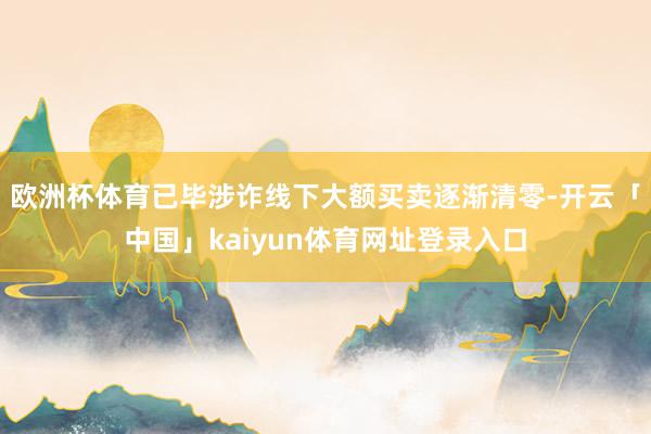 欧洲杯体育已毕涉诈线下大额买卖逐渐清零-开云「中国」kaiyun体育网址登录入口