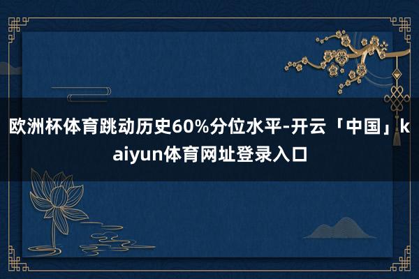 欧洲杯体育跳动历史60%分位水平-开云「中国」kaiyun体育网址登录入口