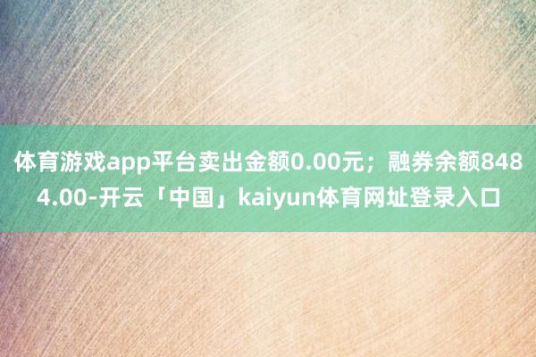 体育游戏app平台卖出金额0.00元；融券余额8484.00-开云「中国」kaiyun体育网址登录入口
