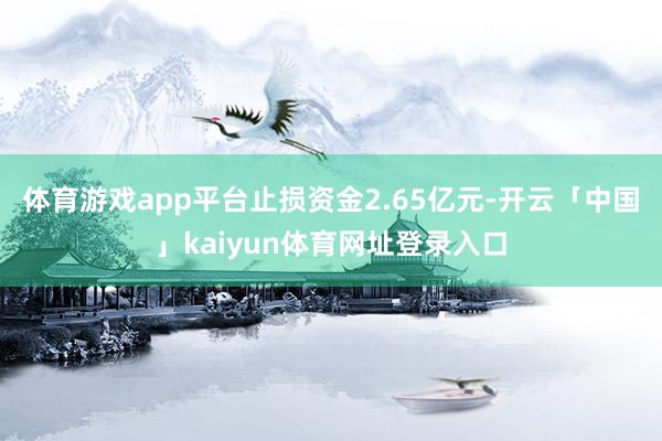 体育游戏app平台止损资金2.65亿元-开云「中国」kaiyun体育网址登录入口