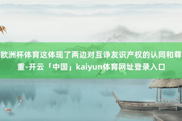 欧洲杯体育这体现了两边对互诤友识产权的认同和尊重-开云「中国」kaiyun体育网址登录入口