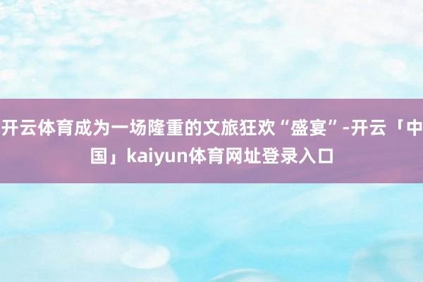 开云体育成为一场隆重的文旅狂欢“盛宴”-开云「中国」kaiyun体育网址登录入口