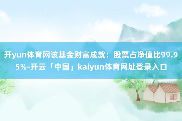 开yun体育网该基金财富成就：股票占净值比99.95%-开云「中国」kaiyun体育网址登录入口