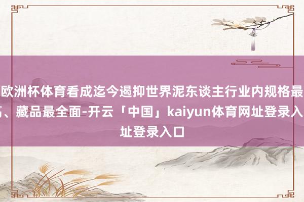 欧洲杯体育看成迄今遏抑世界泥东谈主行业内规格最高、藏品最全面-开云「中国」kaiyun体育网址登录入口