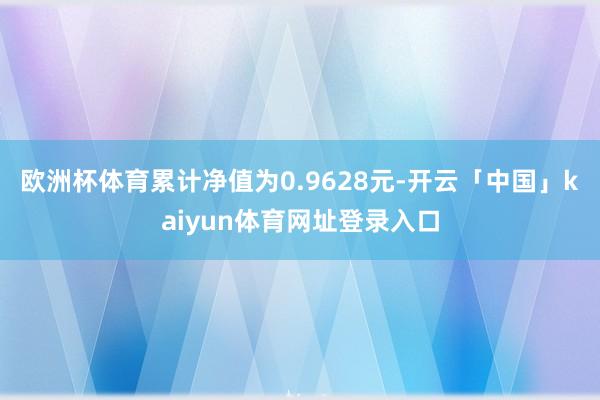 欧洲杯体育累计净值为0.9628元-开云「中国」kaiyun体育网址登录入口