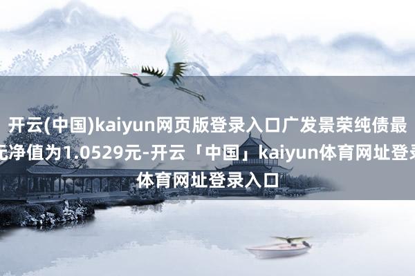 开云(中国)kaiyun网页版登录入口广发景荣纯债最新单元净值为1.0529元-开云「中国」kaiyun体育网址登录入口