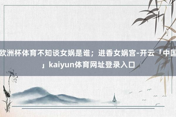 欧洲杯体育不知谈女娲是谁；进香女娲宫-开云「中国」kaiyun体育网址登录入口