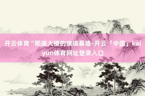 开云体育“那座大楼的玻璃幕墙-开云「中国」kaiyun体育网址登录入口