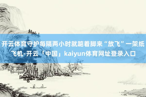 开云体育守护每隔两小时就踮着脚来“放飞”一架纸飞机-开云「中国」kaiyun体育网址登录入口
