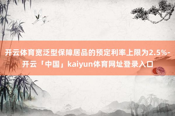 开云体育宽泛型保障居品的预定利率上限为2.5%-开云「中国」kaiyun体育网址登录入口