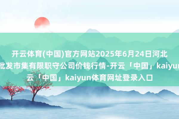 开云体育(中国)官方网站2025年6月24日河北省怀来县京西果菜批发市集有限职守公司价钱行情-开云「中国」kaiyun体育网址登录入口