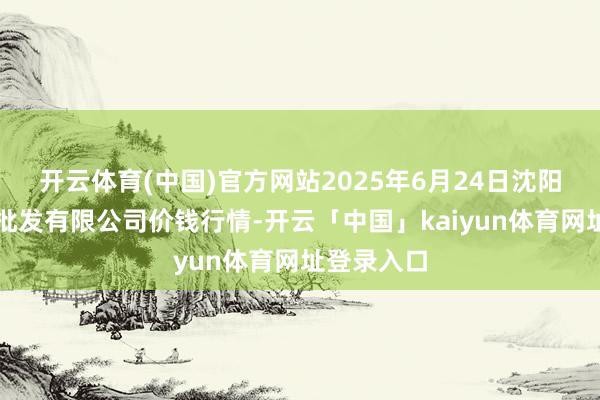 开云体育(中国)官方网站2025年6月24日沈阳盛发菜果批发有限公司价钱行情-开云「中国」kaiyun体育网址登录入口