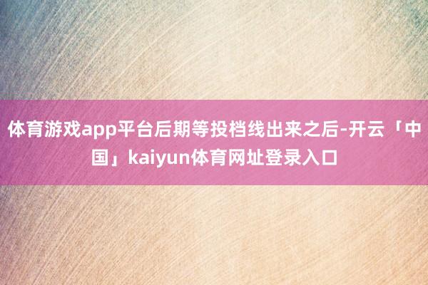 体育游戏app平台后期等投档线出来之后-开云「中国」kaiyun体育网址登录入口