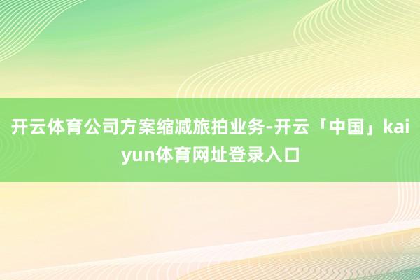 开云体育公司方案缩减旅拍业务-开云「中国」kaiyun体育网址登录入口
