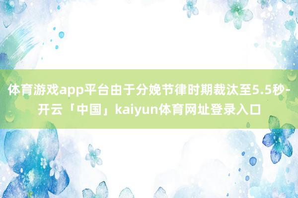 体育游戏app平台由于分娩节律时期裁汰至5.5秒-开云「中国」kaiyun体育网址登录入口