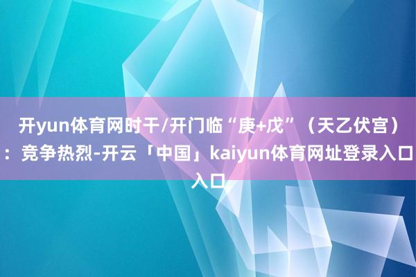开yun体育网时干/开门临“庚+戊”（天乙伏宫）：竞争热烈-开云「中国」kaiyun体育网址登录入口