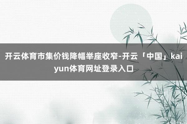 开云体育市集价钱降幅举座收窄-开云「中国」kaiyun体育网址登录入口