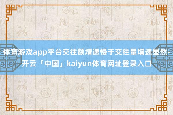 体育游戏app平台交往额增速慢于交往量增速显然-开云「中国」kaiyun体育网址登录入口