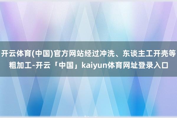 开云体育(中国)官方网站经过冲洗、东谈主工开壳等粗加工-开云「中国」kaiyun体育网址登录入口
