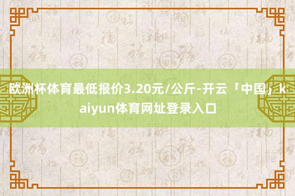欧洲杯体育最低报价3.20元/公斤-开云「中国」kaiyun体育网址登录入口