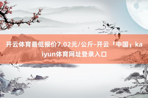 开云体育最低报价7.02元/公斤-开云「中国」kaiyun体育网址登录入口
