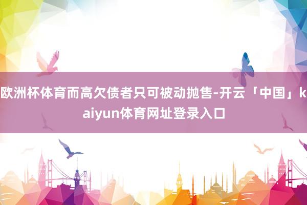 欧洲杯体育而高欠债者只可被动抛售-开云「中国」kaiyun体育网址登录入口