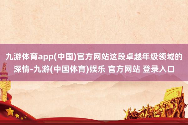 九游体育app(中国)官方网站这段卓越年级领域的深情-九游(中国体育)娱乐 官方网站 登录入口