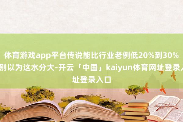 体育游戏app平台传说能比行业老例低20%到30%——别以为这水分大-开云「中国」kaiyun体育网址登录入口